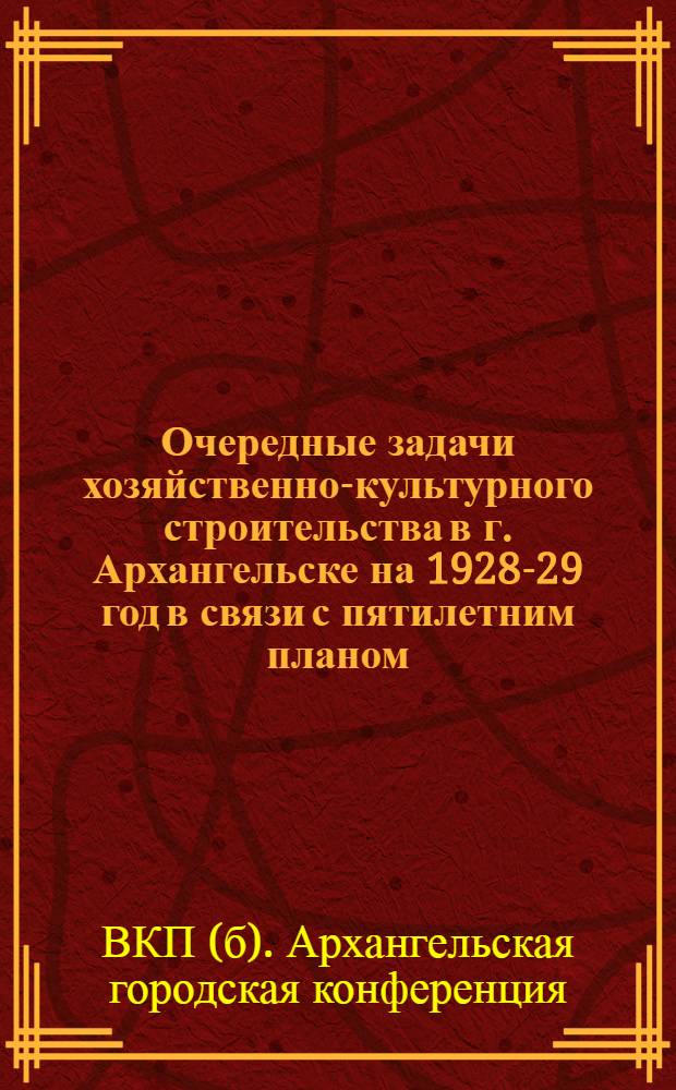 ... Очередные задачи хозяйственно-культурного строительства в г. Архангельске на 1928-29 год в связи с пятилетним планом : Тезисы к докладу на XIII городск. партконференции