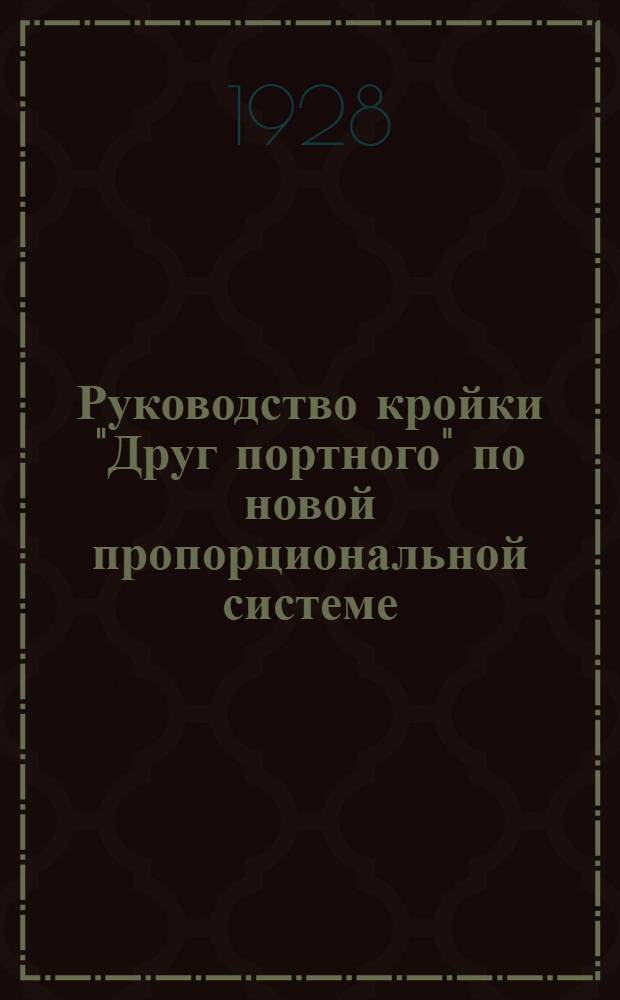 ... Руководство кройки "Друг портного" по новой пропорциональной системе : Статского, военного и детского платья на основании 4 главных мерок, дамского платья - на основании 5 главных мерок : Для всякой фигуры и телосложения система в см. и по масштабу