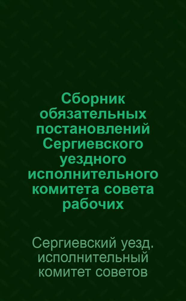 Сборник обязательных постановлений Сергиевского уездного исполнительного комитета совета рабочих, крестьянских и красноармейских депутатов и Сергиевского городского совета р. к. и к. д. Московской губернии, изданных на 1928 год