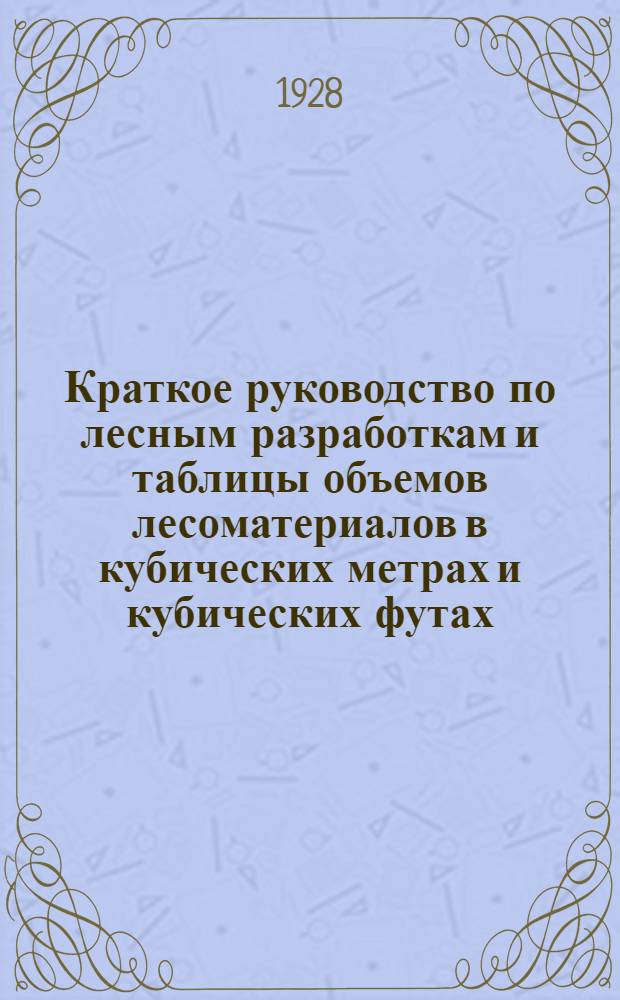 ... Краткое руководство по лесным разработкам и таблицы объемов лесоматериалов в кубических метрах и кубических футах : Составлено применительно к сортиментам общегражданским и НКПС для железных дорог по оф. данным : Приведены все техн. условия на лесоматериалы внутр. рынка и экспортные