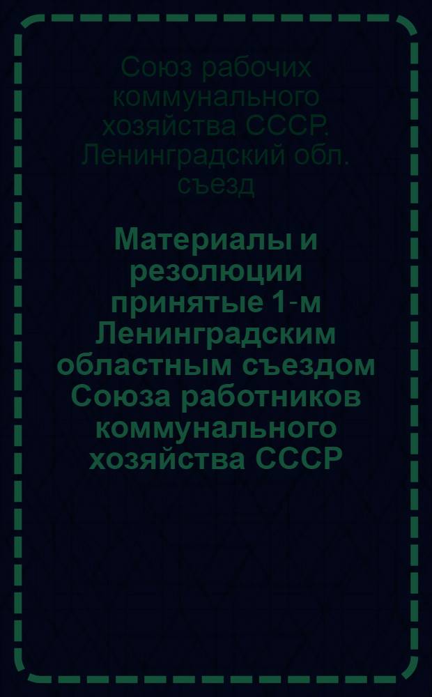 Материалы и резолюции принятые 1-м Ленинградским областным съездом Союза работников коммунального хозяйства СССР : Состав выборных органов Союза, календарь и план работы на 1-ое полугодие 1928 г