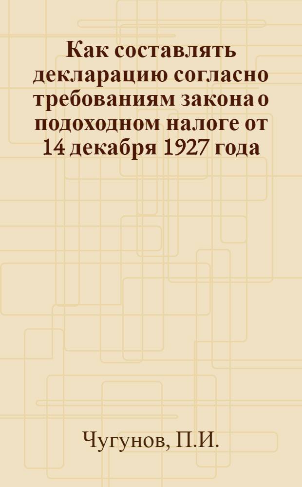... Как составлять декларацию согласно требованиям закона о подоходном налоге от 14 декабря 1927 года : С изменениями внесенными в законодательство о подоходном налоге пост. ЦИК и СНК СССР от 12/IX 28 : Руководство для плательщиков налога 1928/29 год