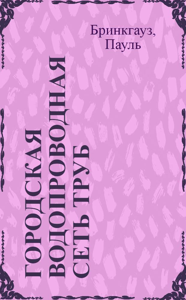 ... Городская водопроводная сеть труб = Das rohrnetz stadtischer wasserwerke : Руководство для инж-ров, техников и студентов при проектировании, сооружении и эксплоатации : С 183 фигурами в тексте, 12 табл. и 4 диагр