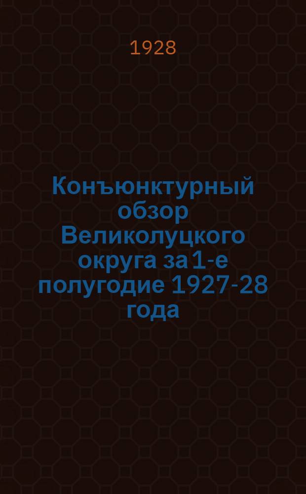 ... Конъюнктурный обзор Великолуцкого округа за 1-е полугодие 1927-28 года