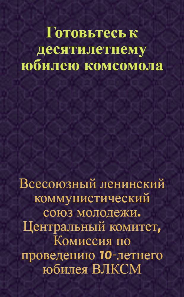 Готовьтесь к десятилетнему юбилею комсомола : По поручению Комиссии ЦК ВЛКСМ по проведению 10-летнего юбилея ВЛКСМ подготовил к печати П. Беляков