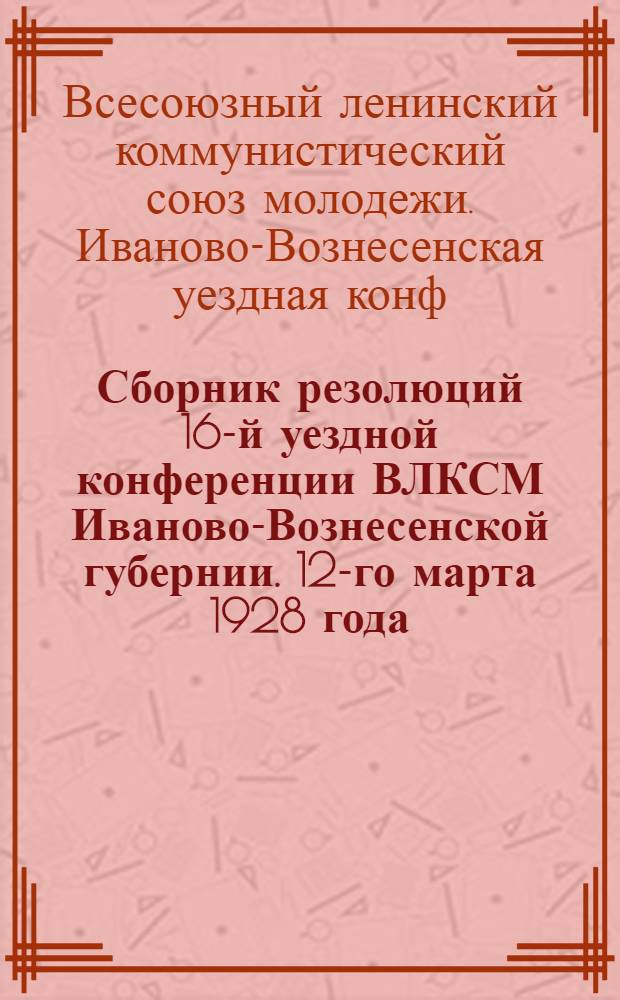 Сборник резолюций 16-й уездной конференции ВЛКСМ Иваново-Вознесенской губернии. 12-го марта 1928 года