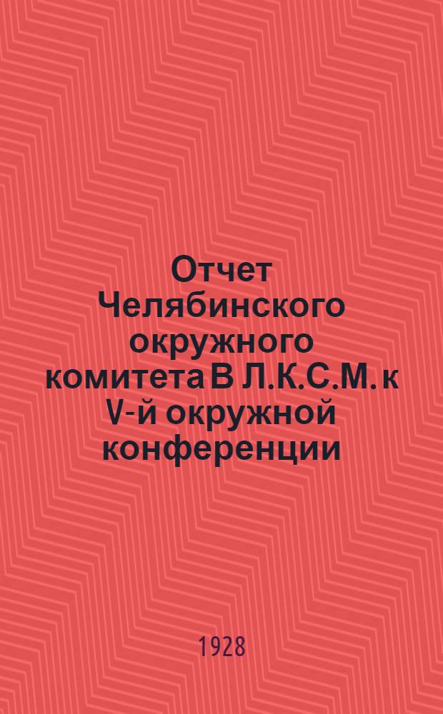 ... Отчет Челябинского окружного комитета В Л.К.С.М. к V-й окружной конференции (за время с 1 мая 1927 г. по 1 марта 1928 г.)