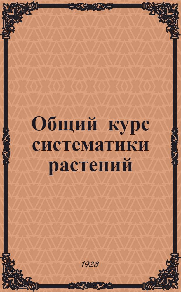 ... Общий курс систематики растений : С 139 рис. в тексте и 2 цветными табл