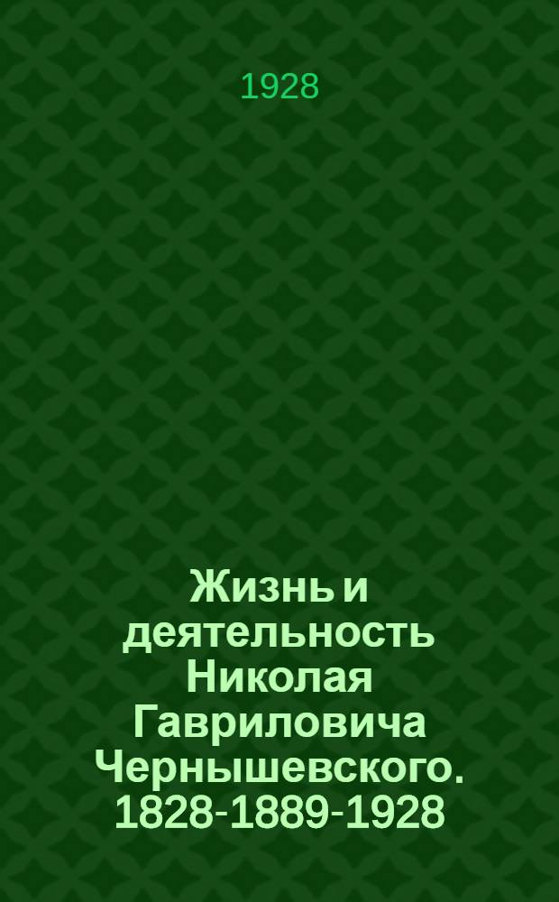 ... Жизнь и деятельность Николая Гавриловича Чернышевского. 1828-1889-1928