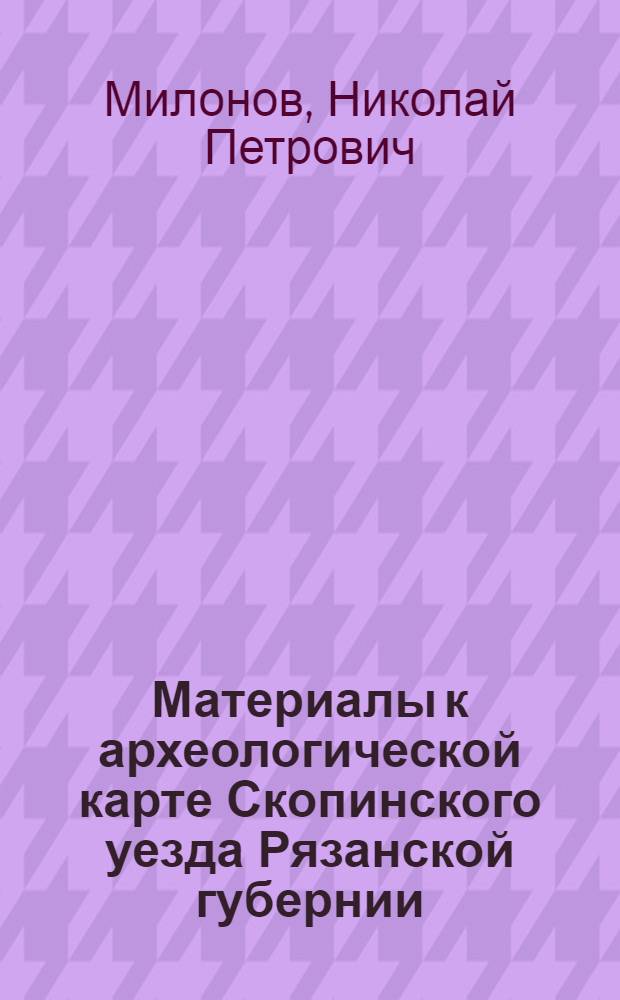 ... Материалы к археологической карте Скопинского уезда Рязанской губернии : (Районы течения рек Верды и Прони)