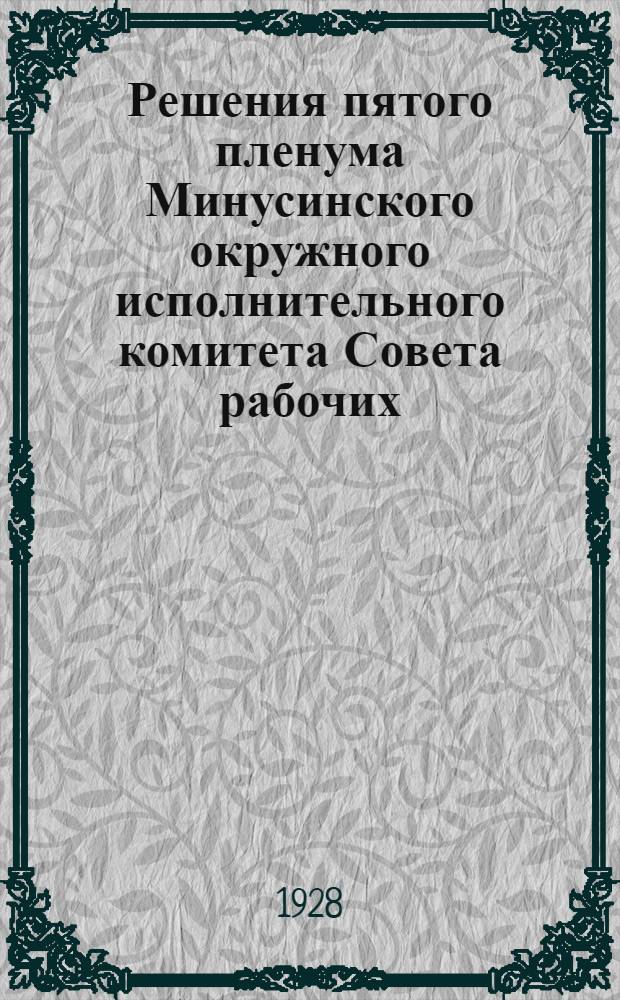 Решения пятого пленума Минусинского окружного исполнительного комитета Совета рабочих, крестьянских и красноармейских депутатов : С 10 по 14 ноября 1928 года