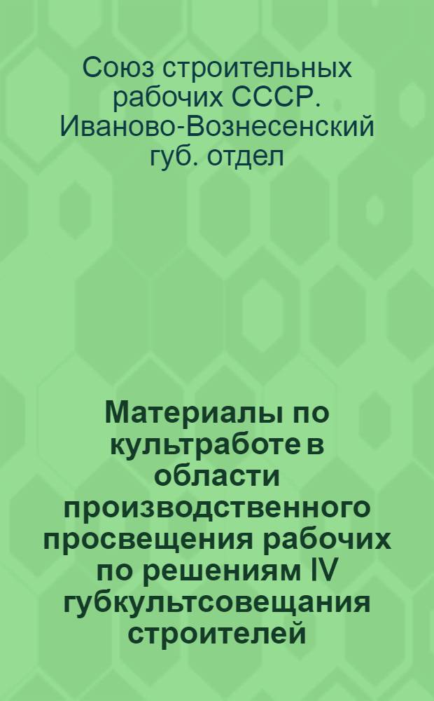 Материалы по культработе в области производственного просвещения рабочих по решениям IV губкультсовещания строителей : С примерными программами производ. кружков по всем специальностям строительных работ