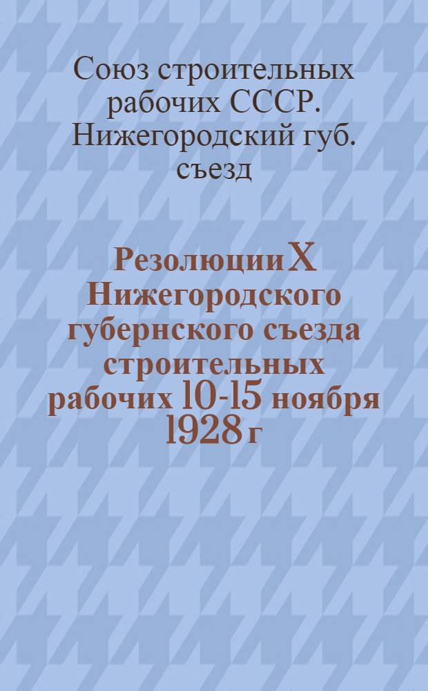 Резолюции X Нижегородского губернского съезда строительных рабочих 10-15 ноября 1928 г.