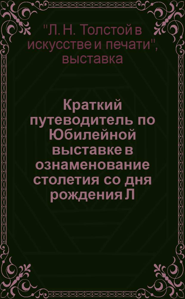 ... Краткий путеводитель по Юбилейной выставке в ознаменование столетия со дня рождения Л. Н. Толстого