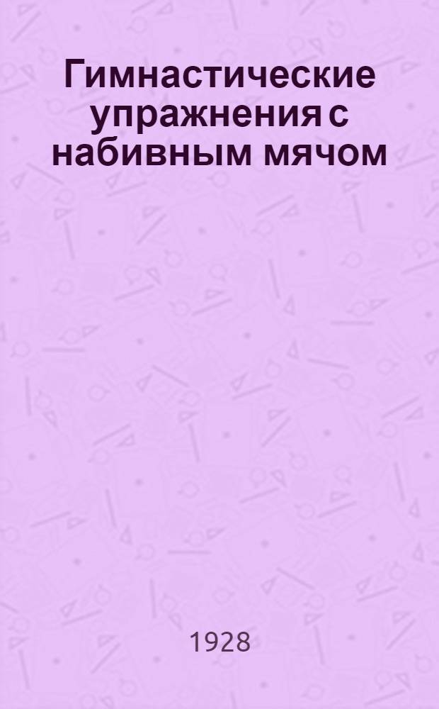 ... Гимнастические упражнения с набивным мячом : Для занятий на дому, в школе, в клубах профсоюза и Красной армии : С 54 фотогр. и черт