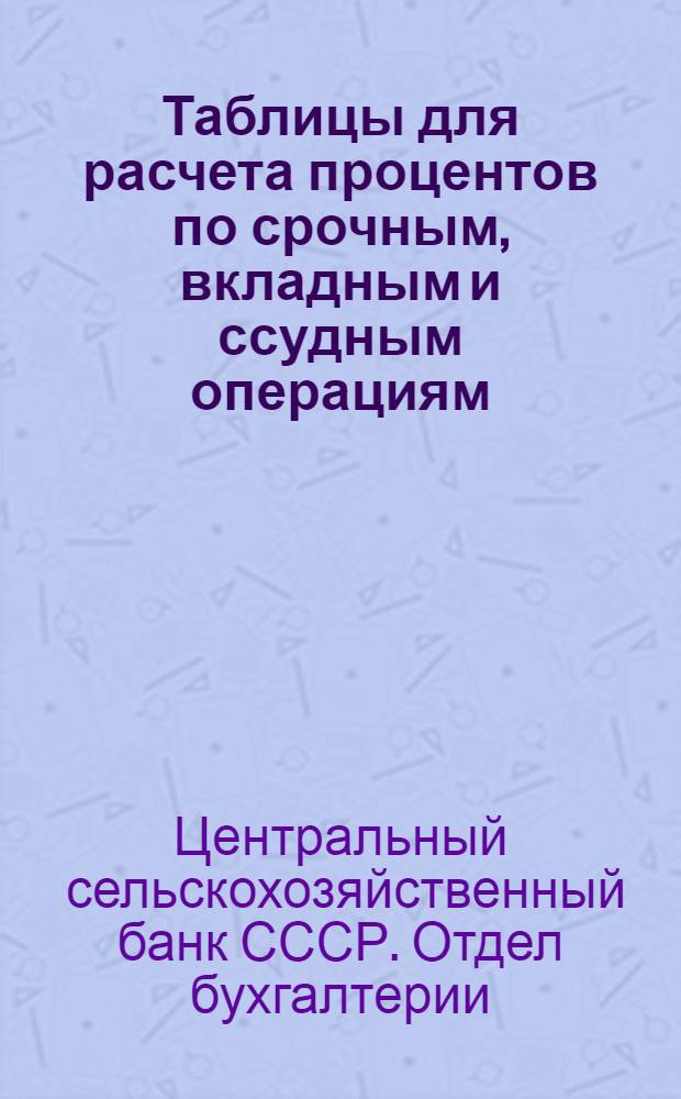 ... Таблицы для расчета процентов по срочным, вкладным и ссудным операциям : (Составлены Отд. бухгалтерии ЦСХ банка)