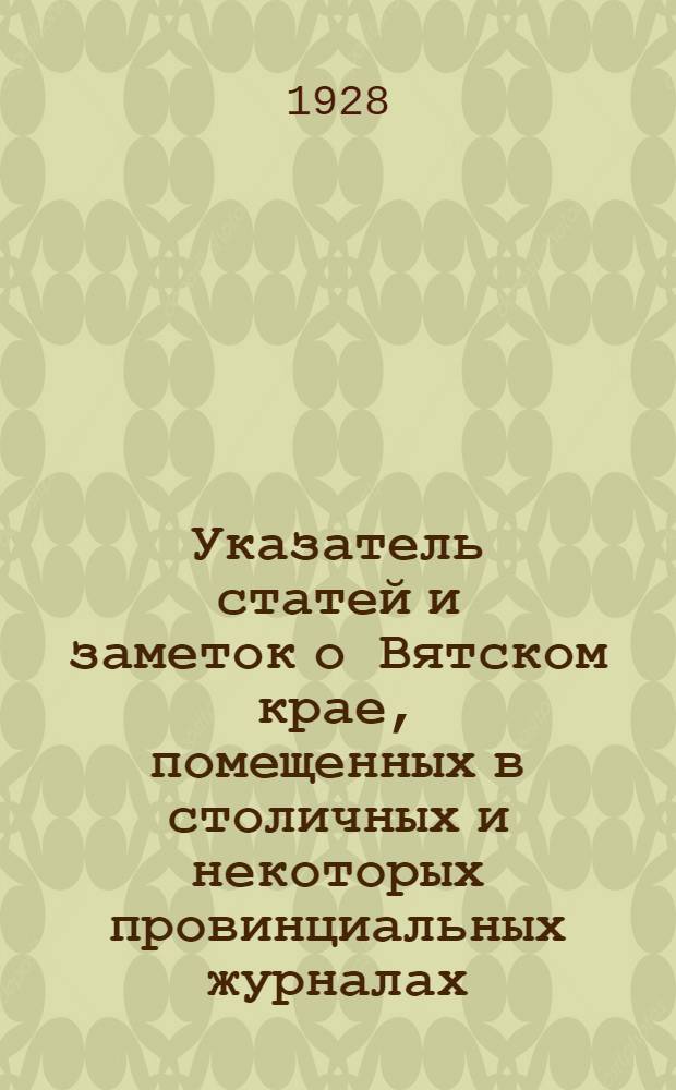 Указатель статей и заметок о Вятском крае, помещенных в столичных и некоторых провинциальных журналах - общих и специальных - имеющихся в Вятской публичной библиотеке имени Герцена. (С 1812 по 1917 гг.)
