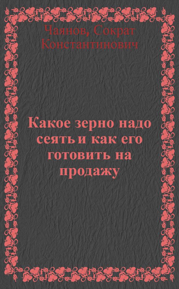 ... Какое зерно надо сеять и как его готовить на продажу : С прилож. 3 карт и Торговой классификации хлебов Союза ССР