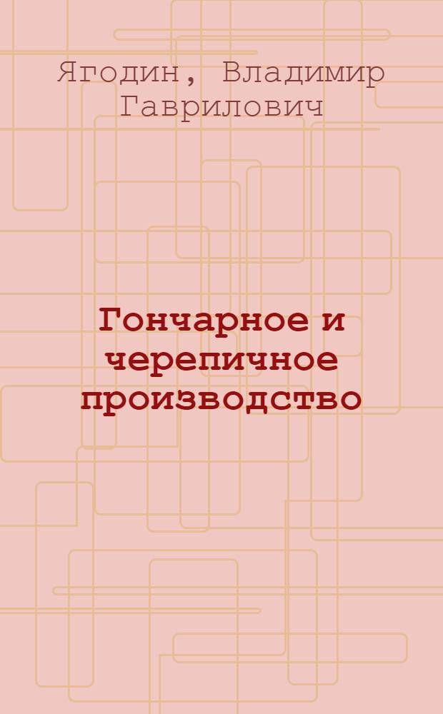 ... Гончарное и черепичное производство : Практическое руководство для выделки доброкачественной глиняной посуды, а также черепицы различных сортов : С 67 рис