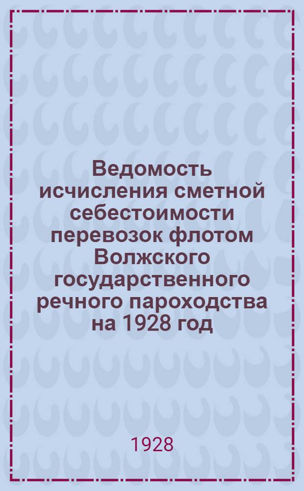... Ведомость исчисления сметной себестоимости перевозок флотом Волжского государственного речного пароходства на 1928 год : Товарно-пассажирские, буксиро-сухогрузные и нефтеналивные перевозки