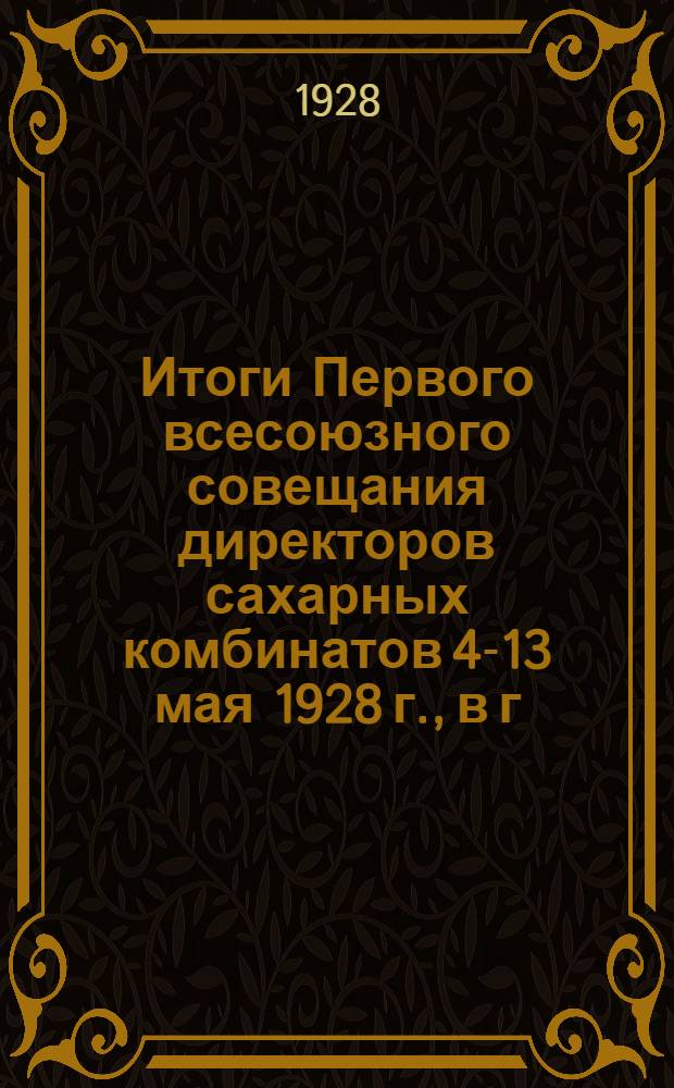 Итоги Первого всесоюзного совещания директоров сахарных комбинатов 4-13 мая 1928 г., в г. Москве : (Постановления и материалы)..