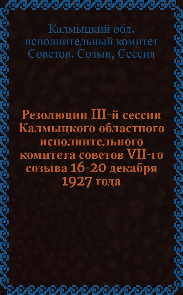 ... Резолюции III-й сессии Калмыцкого областного исполнительного комитета советов VII-го созыва 16-20 декабря 1927 года