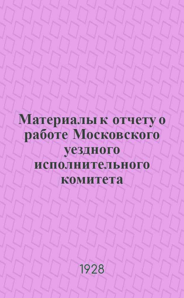 ... Материалы к отчету о работе Московского уездного исполнительного комитета : С 1-го октября 1927 г. по 1-ое октября 1928 г