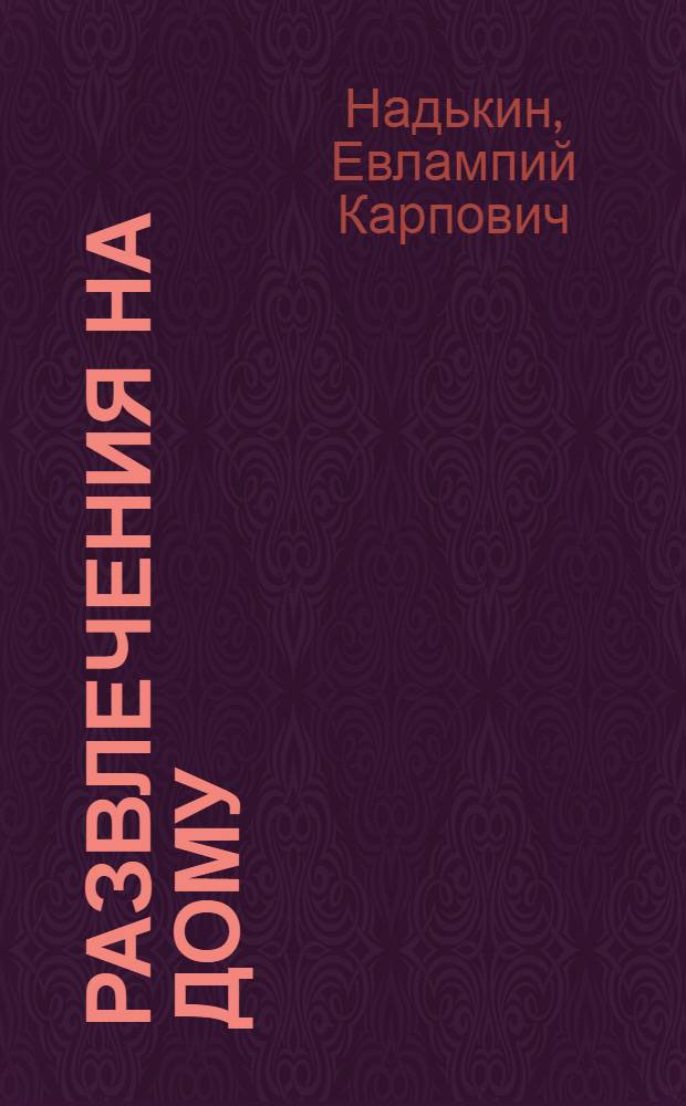 Развлечения на дому : Искусство развлечь себя и окружающих, без вреда для организма и без жалоб соседей : Составлен по схеме и черновым наброскам, а также по путевым впечатлениям Евлампия Карповича Надькина
