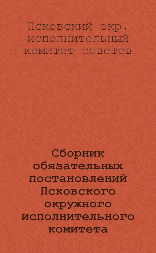 ... Сборник обязательных постановлений Псковского окружного исполнительного комитета : С прилож. важнейших постановлений Облисполкома, Окрисполкома и местных распоряжений администр. характера : Составлен на 1 июня 1928 г