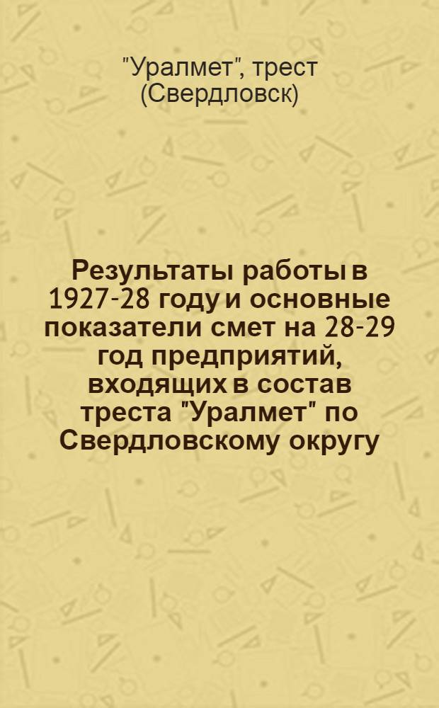 ... Результаты работы в 1927-28 году и основные показатели смет на 28-29 год предприятий, входящих в состав треста "Уралмет" по Свердловскому округу