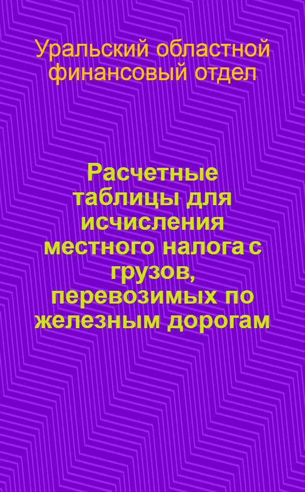 ... Расчетные таблицы для исчисления местного налога с грузов, перевозимых по железным дорогам, на территории Уральской области, на 1928-29 г.