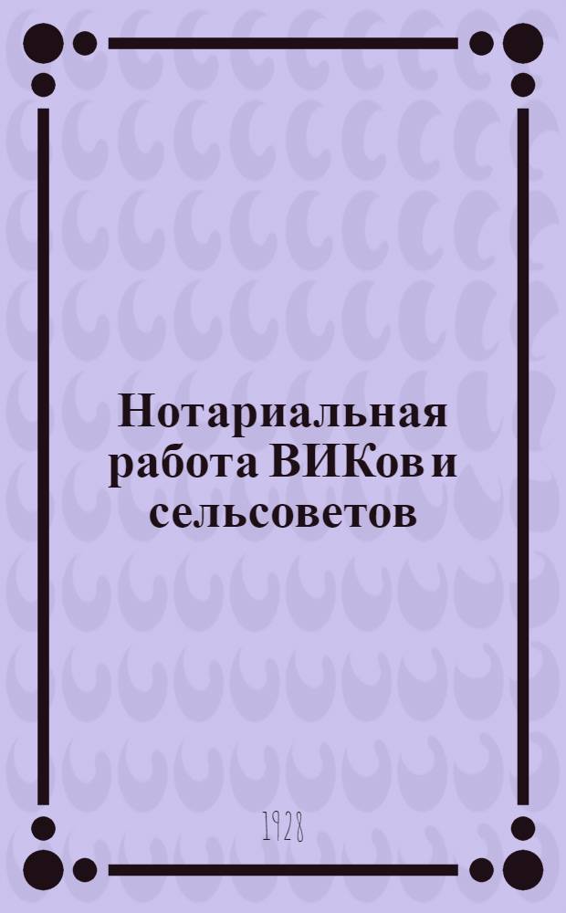 ... Нотариальная работа ВИКов и сельсоветов : Сборник законов и циркуляров : (До 1-го мая 1928 г.)