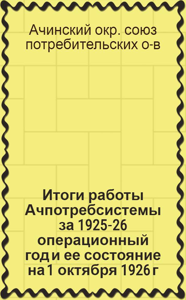 Итоги работы Ачпотребсистемы за 1925-26 операционный год и ее состояние на 1 октября 1926 г. 3-му окружному собранию уполномоченных Ачпотребсоюза 24 января 1927 года