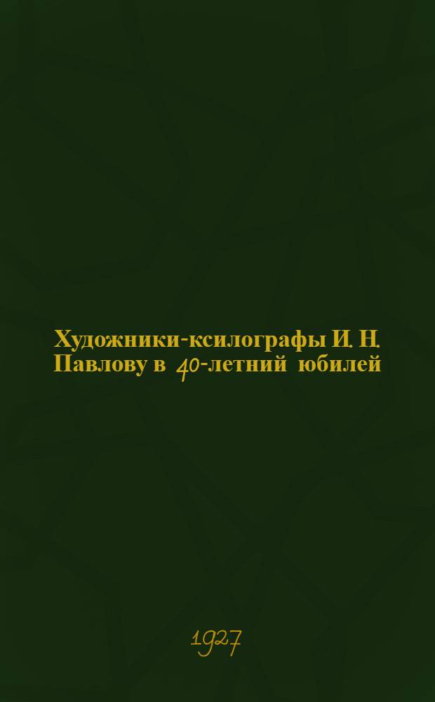Художники-ксилографы И. Н. Павлову в 40-летний юбилей : Обзор гравюр-подношений
