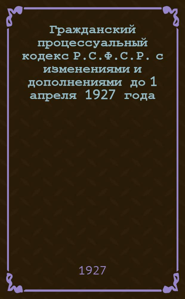 ... Гражданский процессуальный кодекс Р.С.Ф.С.Р. с изменениями и дополнениями до 1 апреля 1927 года