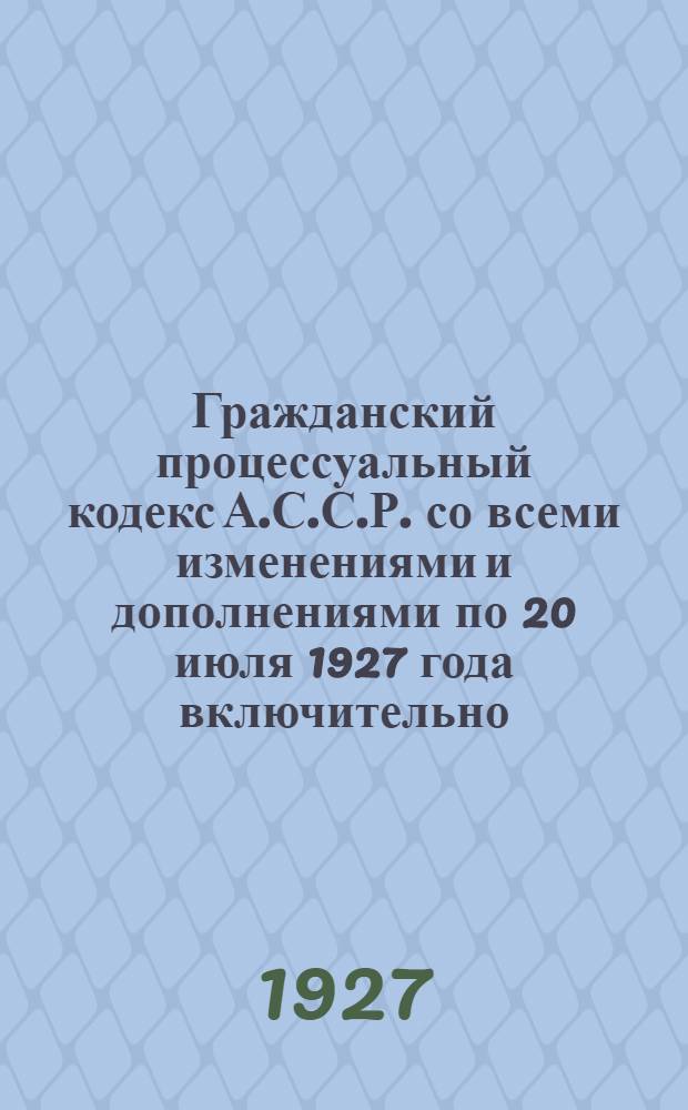 Гражданский процессуальный кодекс А.С.С.Р. со всеми изменениями и дополнениями по 20 июля 1927 года включительно