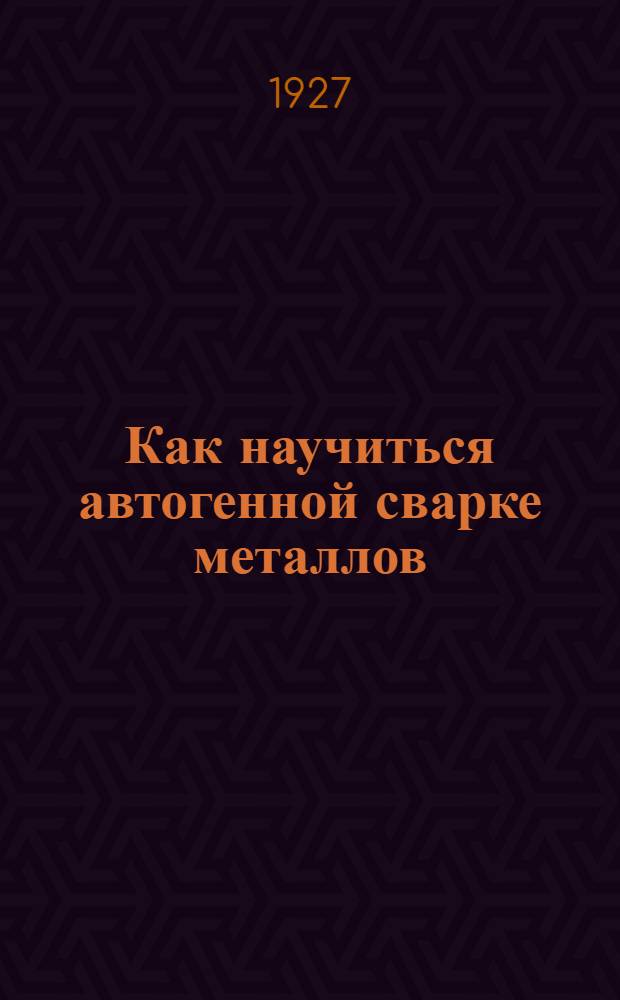 ... Как научиться автогенной сварке металлов : С 100 рис. в тексте