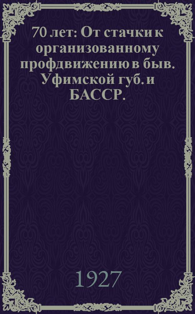... 70 лет : От стачки к организованному профдвижению в быв. Уфимской губ. и БАССР. (1857-1927 гг.)