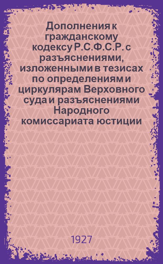 ... Дополнения к гражданскому кодексу Р.С.Ф.С.Р. с разъяснениями, изложенными в тезисах по определениям и циркулярам Верховного суда и разъяснениями Народного комиссариата юстиции, опубликованным по 1 ноября 1927 года