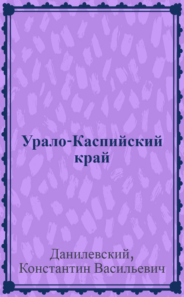 ... Урало-Каспийский край : (Уральская губерния и бывшие - земля Уральского казачьего войска и Уральская область) : Краеведческий справочник по истории, географии, экономике и быту русского населения края : С прилож..