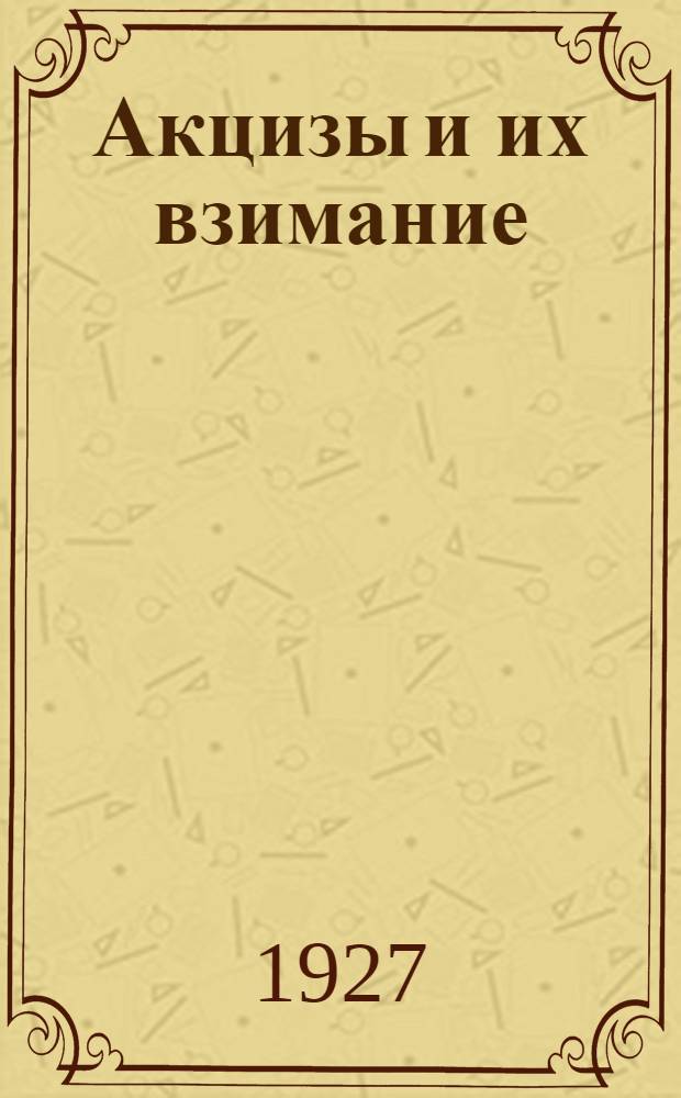 ... Акцизы и их взимание : Практическое руководство для инспекции косвенных налогов и для подакцизных предприятий : (Со включением правил № 29 утвержд. НКФ 12 II-26 г.)