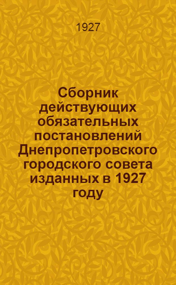 Сборник действующих обязательных постановлений Днепропетровского городского совета изданных в 1927 году (с 1 января до 1 октября включительно)