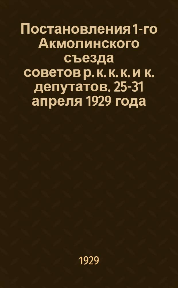 ... Постановления 1-го Акмолинского съезда советов р. к. к. к. и к. депутатов. 25-31 апреля 1929 года