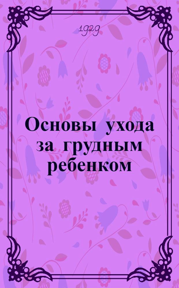 ... Основы ухода за грудным ребенком : Пособие для сестер - воспитательниц и матерей из курса в Центр. техникуме для сестер-воспитательниц при Госуд. науч. инст-те охраны материнства и младенчества в Москве