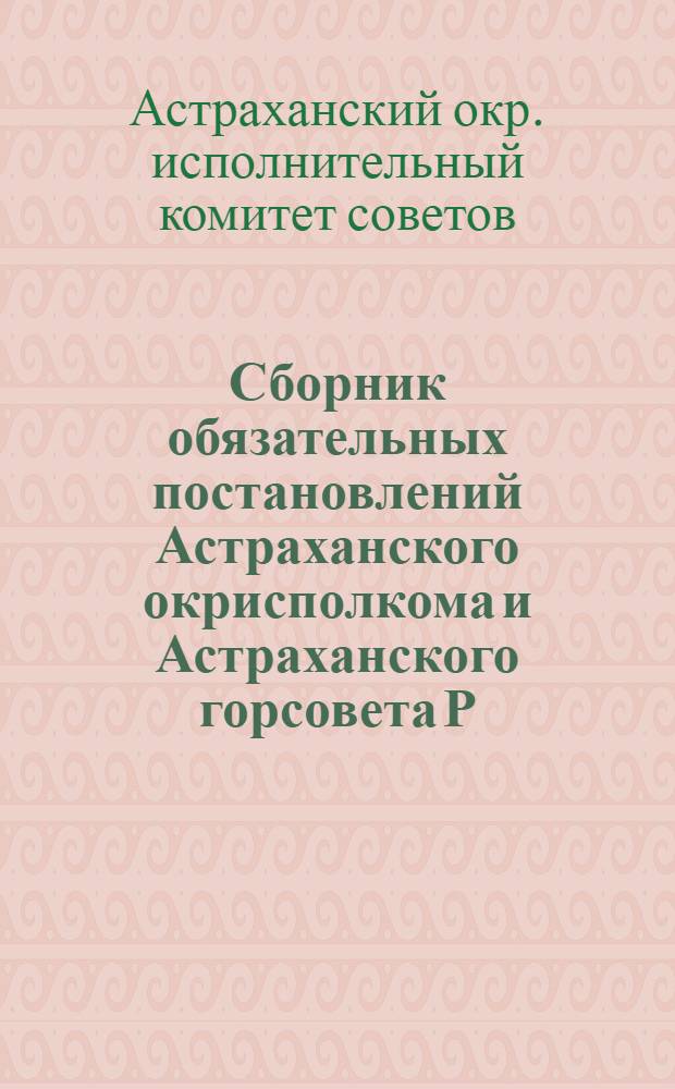 Сборник обязательных постановлений Астраханского окрисполкома и Астраханского горсовета Р., К., К., К. и Л. депутатов на 1929 г.