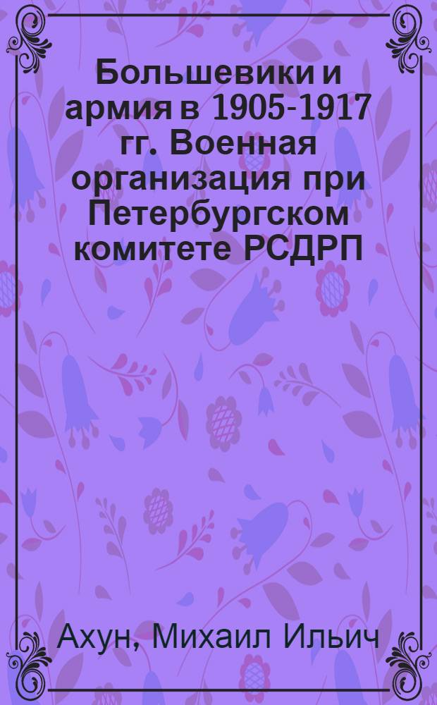 ... Большевики и армия в 1905-1917 гг. Военная организация при Петербургском комитете РСДРП (б) и революционное движение в войсках Петербурга