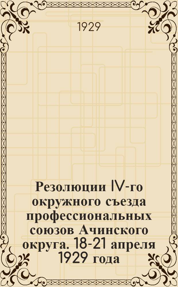 ... Резолюции IV-го окружного съезда профессиональных союзов Ачинского округа. 18-21 апреля 1929 года