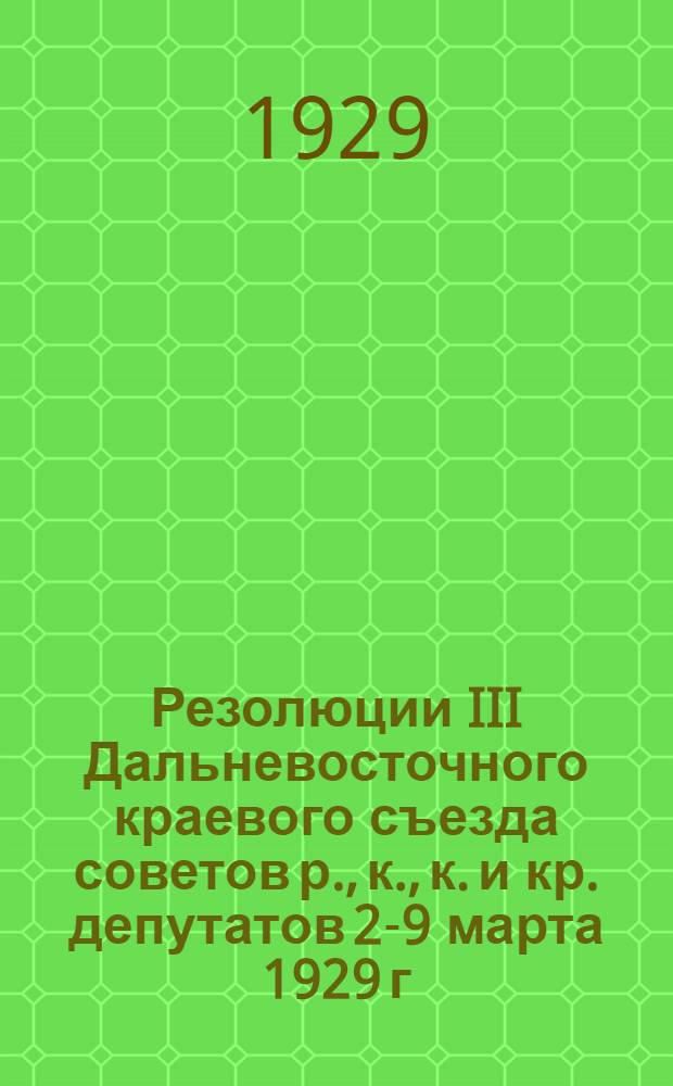 Резолюции III Дальневосточного краевого съезда советов р., к., к. и кр. депутатов 2-9 марта 1929 г.