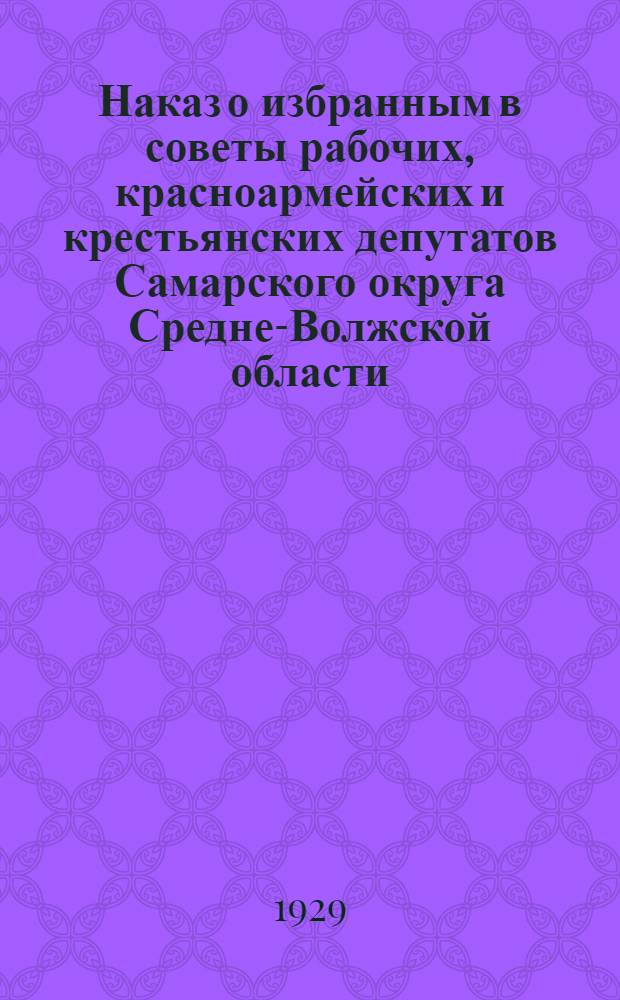 Наказ о избранным в советы рабочих, красноармейских и крестьянских депутатов Самарского округа Средне-Волжской области : К перевыборам горсовета XIV созыва : От Самарск. окружн. ком-та В.К.П.(б)