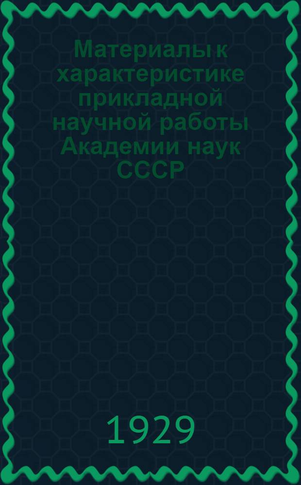 ... Материалы к характеристике прикладной научной работы Академии наук СССР : (Отделы и институты Комиссии по изучению естественных производительных сил Союза)